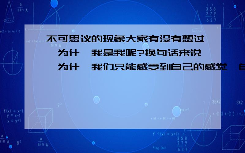 不可思议的现象大家有没有想过,为什麽我是我呢?换句话来说,为什麽我们只能感受到自己的感觉,自己的思想只能控制自己；为什麽我们不能想到别人的思想（这里不是在说“超能力”,别混