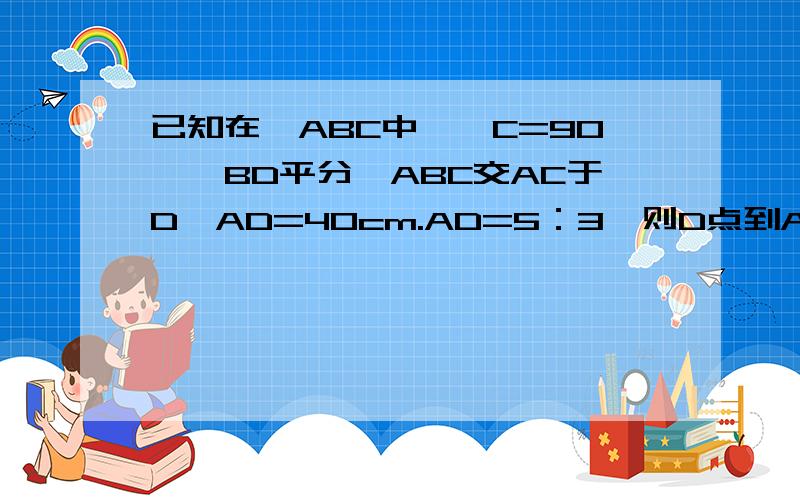 已知在△ABC中,∠C=90°,BD平分∠ABC交AC于D,AD=40cm.AD=5：3,则D点到AB的距离等于?