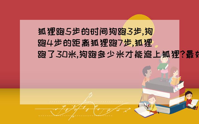 狐狸跑5步的时间狗跑3步,狗跑4步的距离狐狸跑7步,狐狸跑了30米,狗跑多少米才能追上狐狸?最好是小学六年级的方法,不然听不懂---