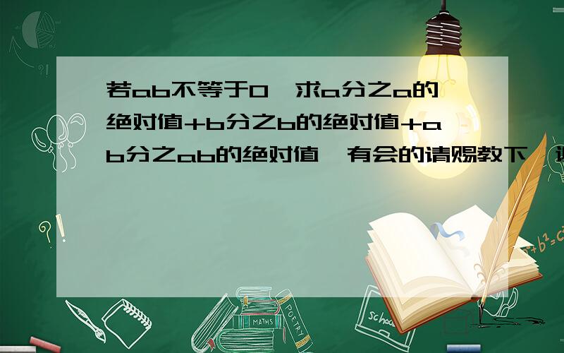 若ab不等于0,求a分之a的绝对值+b分之b的绝对值+ab分之ab的绝对值,有会的请赐教下,谢谢了~!