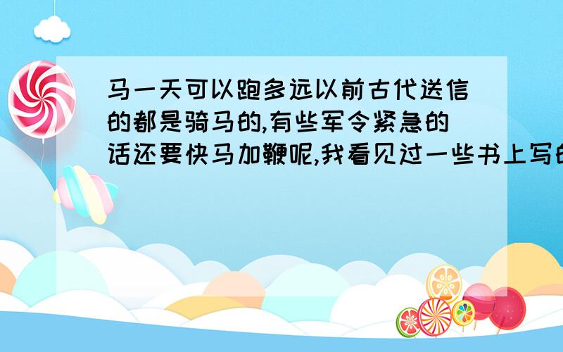 马一天可以跑多远以前古代送信的都是骑马的,有些军令紧急的话还要快马加鞭呢,我看见过一些书上写的说为了送一些战争的信件送很远还跑死了马,我就奇怪了,马它跑的很累了还会跑吗?这