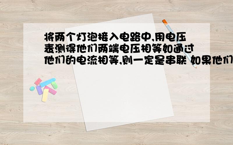 将两个灯泡接入电路中,用电压表测得他们两端电压相等如通过他们的电流相等,则一定是串联 如果他们俩的参数一样的话,并联以后电流也相等 不是吗