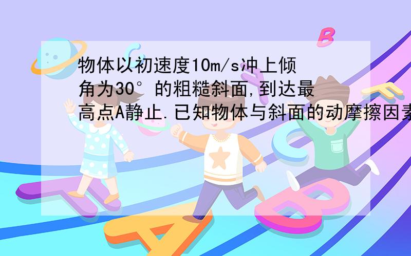 物体以初速度10m/s冲上倾角为30°的粗糙斜面,到达最高点A静止.已知物体与斜面的动摩擦因素μ=根号3\1求：物体上滑时的加速度大小；物体由斜面低端运动到最高点通过的位移；物体到达A的时