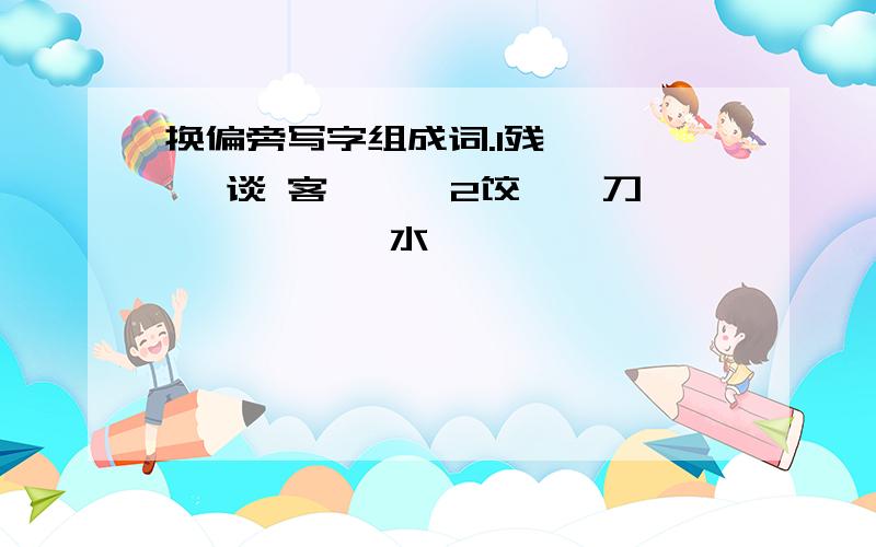 换偏旁写字组成词.1残——{ }谈 客{ } 2饺——刀{ } { }水