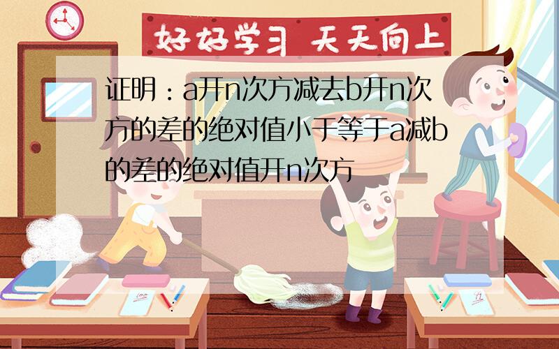 证明：a开n次方减去b开n次方的差的绝对值小于等于a减b的差的绝对值开n次方