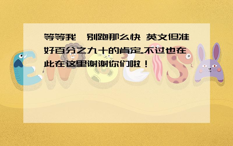 等等我,别跑那么快 英文但准好百分之九十的肯定。不过也在此在这里谢谢你们啦！