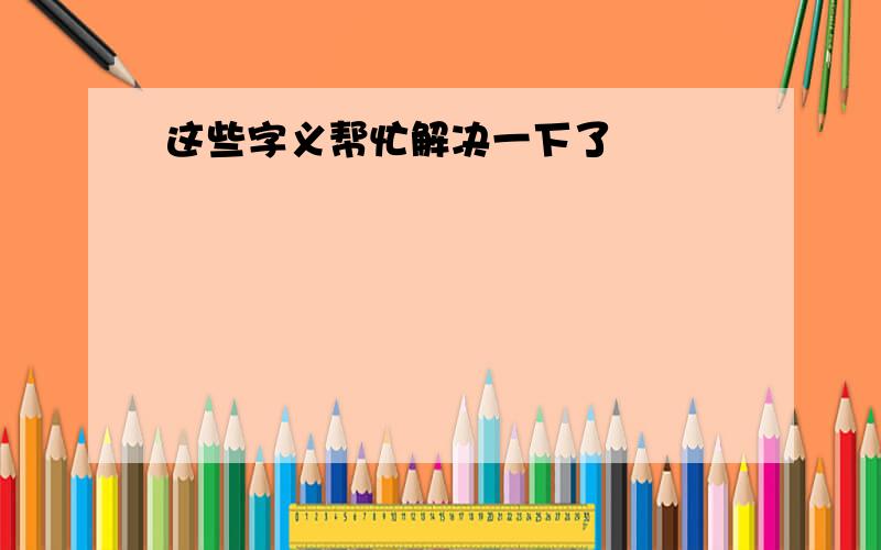 这些字义帮忙解决一下了