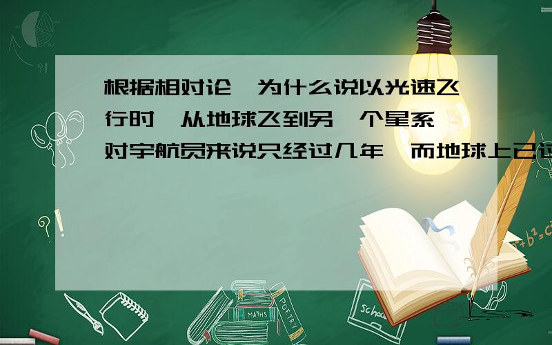 根据相对论,为什么说以光速飞行时,从地球飞到另一个星系,对宇航员来说只经过几年,而地球上已过了几千年...根据相对论,为什么说以光速飞行时,从地球飞到另一个星系,对宇航员来说只经过