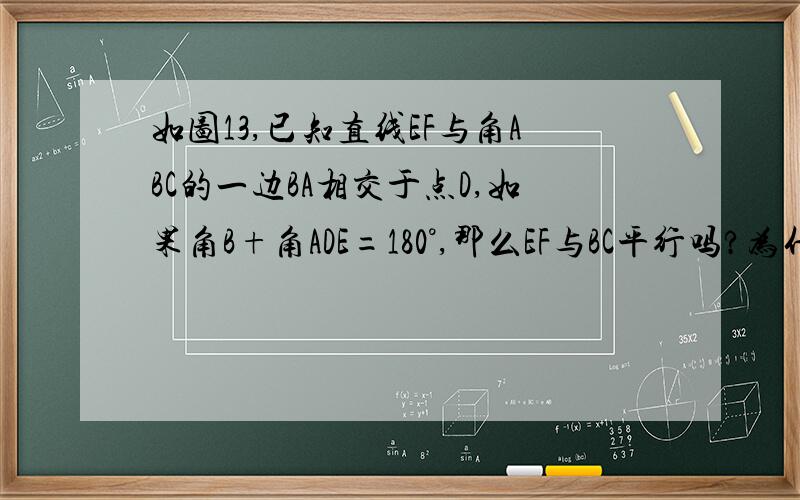 如图13,已知直线EF与角ABC的一边BA相交于点D,如果角B+角ADE=180°,那么EF与BC平行吗?为什么?