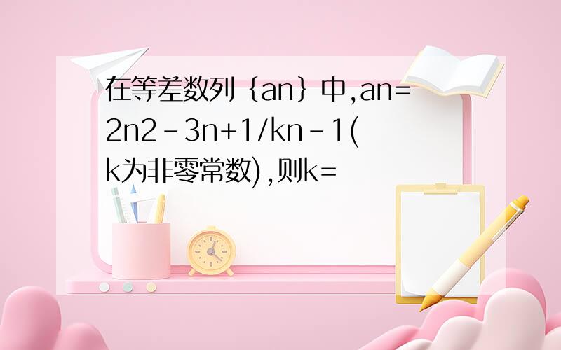 在等差数列｛an｝中,an=2n2-3n+1/kn-1(k为非零常数),则k=