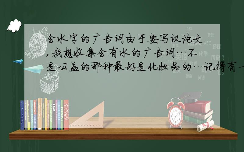 含水字的广告词由于要写议论文,我想收集含有水的广告词…不是公益的那种最好是化妆品的…记得有一个是什么：女人是水做的,肌肤一缺水就会不安急呀!