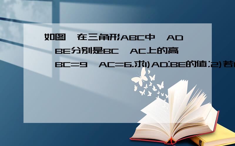 如图,在三角形ABC中,AD,BE分别是BC,AC上的高,BC=9,AC=6.求1)AD:BE的值;2)若BE=8,求AD的长