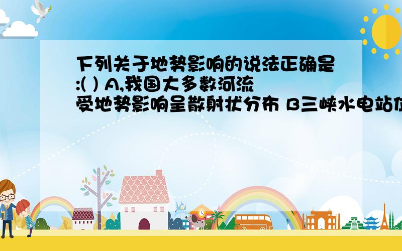 下列关于地势影响的说法正确是:( ) A,我国大多数河流受地势影响呈散射状分布 B三峡水电站位于二、三阶梯交界处 C,西高东低的地势不利于太平洋暖湿气流进入我国东部 D.地势对气候、河流