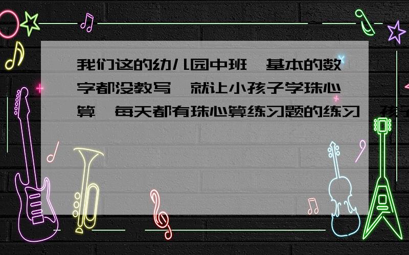 我们这的幼儿园中班,基本的数字都没教写,就让小孩子学珠心算,每天都有珠心算练习题的练习,孩子不会写,