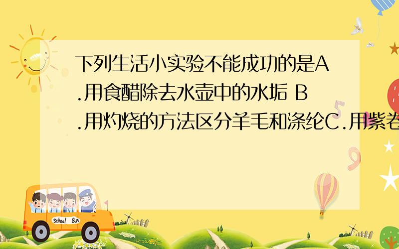 下列生活小实验不能成功的是A.用食醋除去水壶中的水垢 B.用灼烧的方法区分羊毛和涤纶C.用紫卷心菜等自制酸碱指示剂 D.用食盐水区分硬水和饮用纯净水D一定不会成功,我想知道ACB成功的原