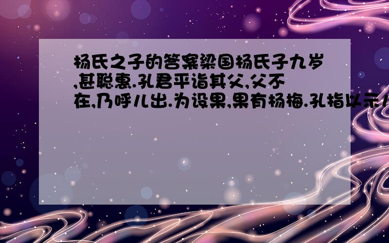 杨氏之子的答案梁国杨氏子九岁,甚聪惠.孔君平诣其父,父不在,乃呼儿出.为设果,果有杨梅.孔指以示儿曰：“此是君家果.”儿应声答曰：“未闻孔雀是夫子家禽.”1.这篇古文主要讲谁怎么样2.