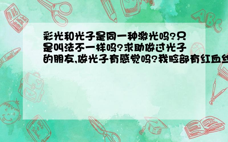 彩光和光子是同一种激光吗?只是叫法不一样吗?求助做过光子的朋友,做光子有感觉吗?我脸部有红血丝,我知道治疗红血丝最有效的方法就是光子.我去咨询的医生告诉我,你同时要通过激光阻塞