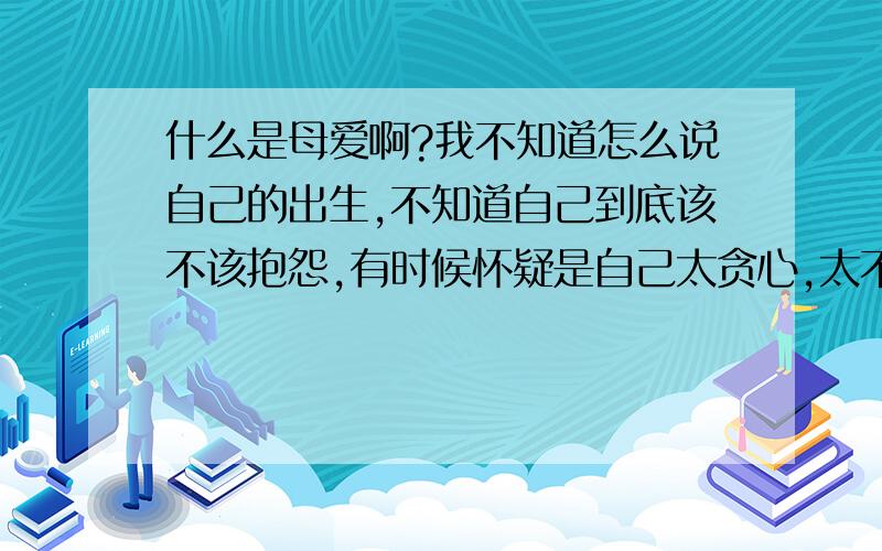 什么是母爱啊?我不知道怎么说自己的出生,不知道自己到底该不该抱怨,有时候怀疑是自己太贪心,太不知足才会觉得她很坏,她是我亲生母亲生活在同一个屋檐下却像陌生人,我生病了她可以不