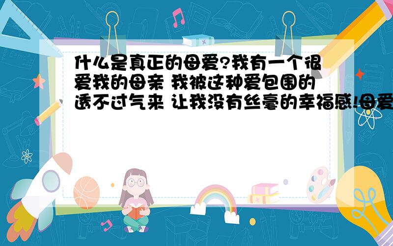 什么是真正的母爱?我有一个很爱我的母亲 我被这种爱包围的透不过气来 让我没有丝毫的幸福感!母爱是无私的,我发现越来越多的母亲有这样的感受：我牺牲自己全心全意的爱孩子,但孩子不