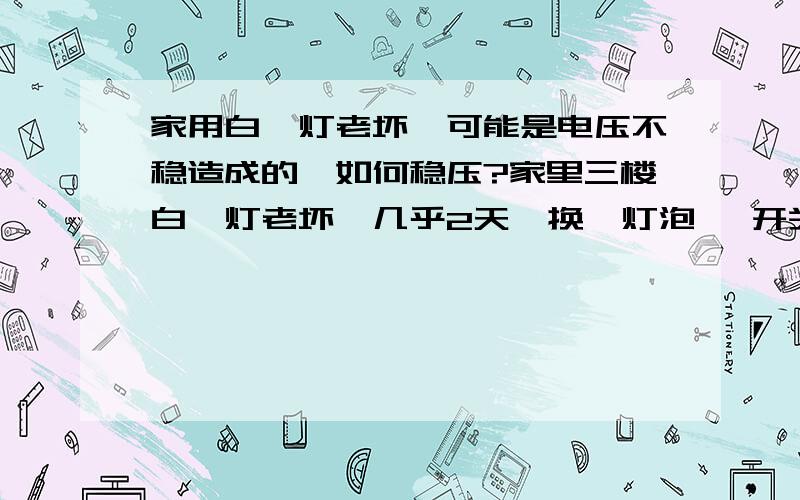 家用白炽灯老坏,可能是电压不稳造成的,如何稳压?家里三楼白炽灯老坏,几乎2天一换,灯泡 、开关、线路都查过了应该没有问题,接灯泡的零线、火线直接从10平方主线上面分出来的,可能是电