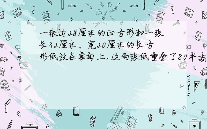 一张边28厘米的正方形和一张长32厘米、宽20厘米的长方形纸放在桌面上,这两张纸重叠了80平方厘米.桌面被一张边28厘米的正方形和一张长32厘米、宽20厘米的长方形纸放在桌面上，这两张纸重