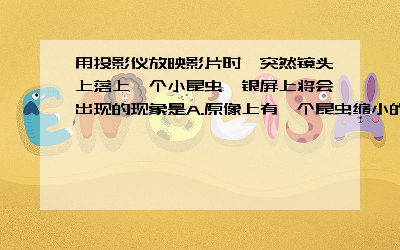 用投影仪放映影片时,突然镜头上落上一个小昆虫,银屏上将会出现的现象是A.原像上有一个昆虫缩小的像B.原像上有一个昆虫放大的像C.原像上有一个昆虫的黑影D.没有昆虫的黑影和像,只是像