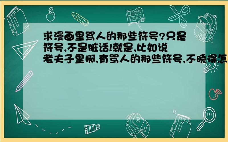 求漫画里骂人的那些符号?只是符号,不是脏话!就是,比如说老夫子里啊,有骂人的那些符号,不晓得怎么打,也不晓得怎么读,谁来帮我啊