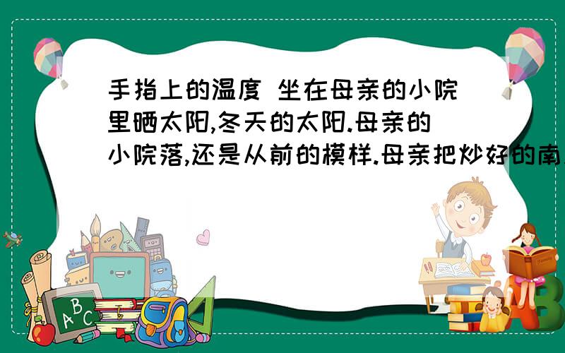 手指上的温度 坐在母亲的小院里晒太阳,冬天的太阳.母亲的小院落,还是从前的模样.母亲把炒好的南瓜子捧出来给我嗑.夏天的时候,母亲的小院里,还有门前屋后,总会开满艳艳的黄花,是南瓜的