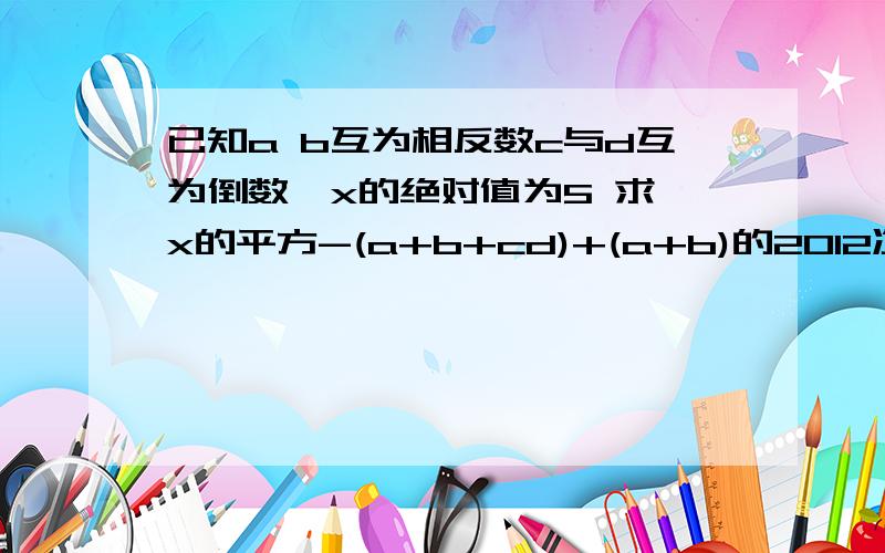 已知a b互为相反数c与d互为倒数,x的绝对值为5 求 x的平方-(a+b+cd)+(a+b)的2012次方+(-cd)2011次方