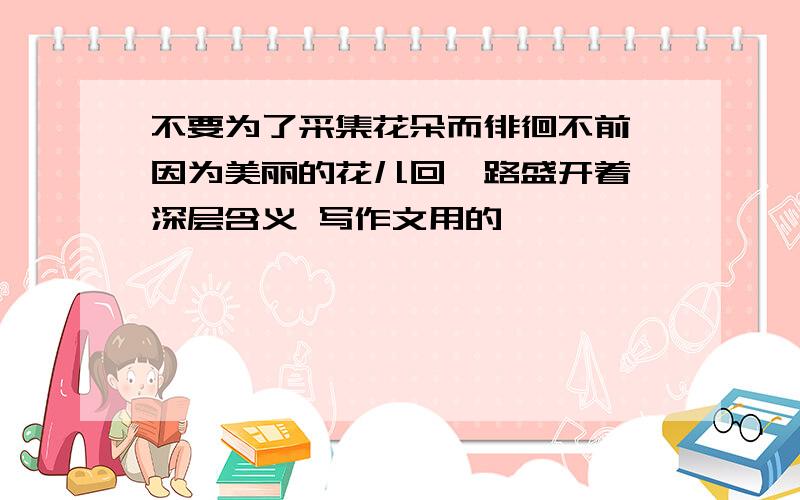 不要为了采集花朵而徘徊不前,因为美丽的花儿回一路盛开着 深层含义 写作文用的