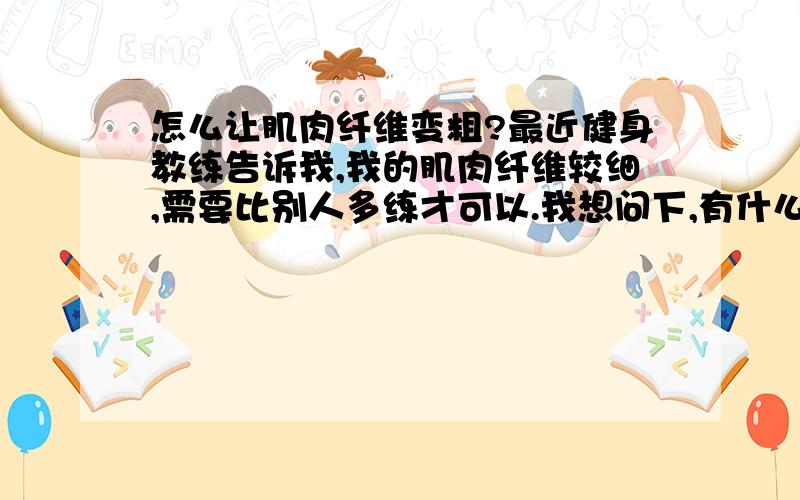 怎么让肌肉纤维变粗?最近健身教练告诉我,我的肌肉纤维较细,需要比别人多练才可以.我想问下,有什么办法可以快速让肌肉纤维变粗点?锻炼或营养方法都可以,请各位指教.