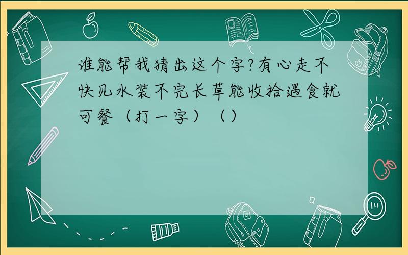 谁能帮我猜出这个字?有心走不快见水装不完长草能收拾遇食就可餐（打一字）（）