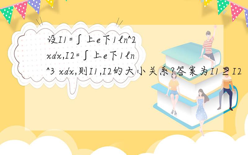 设I1=∫上e下1ln^2 xdx,I2=∫上e下1ln^3 xdx,则I1,I2的大小关系?答案为I1≥I2