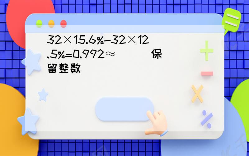 32×15.6%-32×12.5%=0.992≈（）（保留整数）