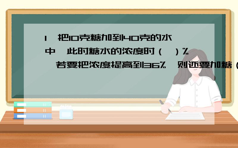 1、把10克糖加到40克的水中,此时糖水的浓度时（ ）%,若要把浓度提高到36%,则还要加糖（ ）克.