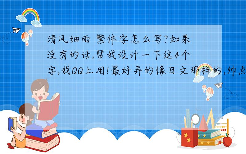 清风细雨 繁体字怎么写?如果没有的话,帮我设计一下这4个字,我QQ上用!最好弄的像日文那样的,帅点的,而且还能看出来是 清风细雨4个字,