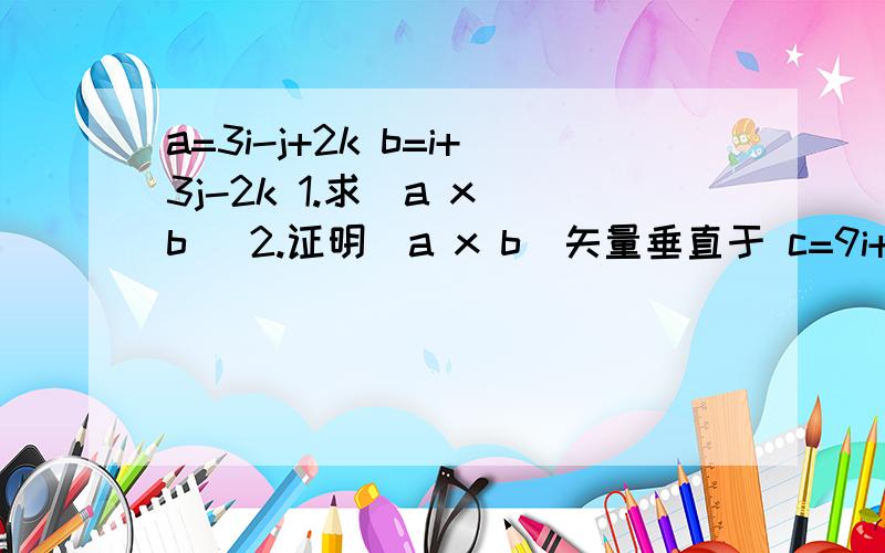 a=3i-j+2k b=i+3j-2k 1.求(a x b) 2.证明(a x b)矢量垂直于 c=9i+2j+2k