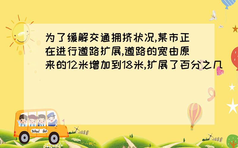 为了缓解交通拥挤状况,某市正在进行道路扩展,道路的宽由原来的12米增加到18米,扩展了百分之几