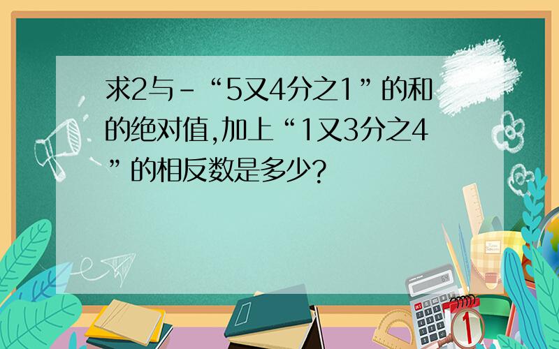 求2与-“5又4分之1”的和的绝对值,加上“1又3分之4”的相反数是多少?