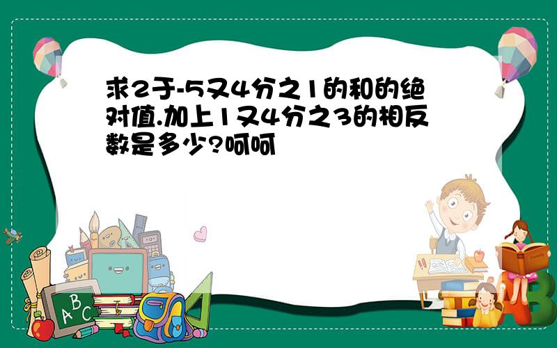 求2于-5又4分之1的和的绝对值.加上1又4分之3的相反数是多少?呵呵