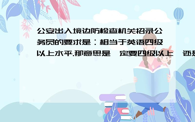 公安出入境边防检查机关招录公务员的要求是：相当于英语四级以上水平.那意思是一定要四级以上,还是国家英语四级也可以呢?公安出入境边防检查机关对英语的要求和高吗?