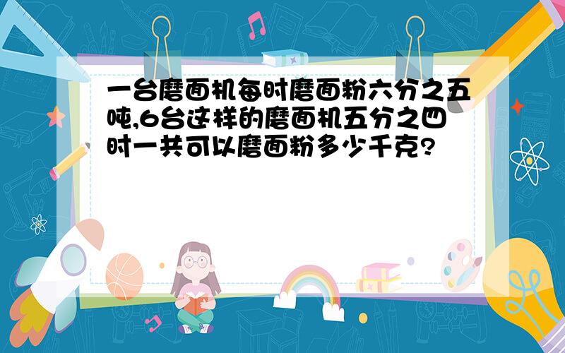 一台磨面机每时磨面粉六分之五吨,6台这样的磨面机五分之四时一共可以磨面粉多少千克?