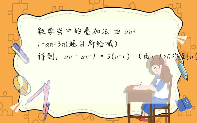 数学当中的叠加法 由 an+1-an=3n(题目所给哦)得到：an - an-1 = 3(n-1) （由n-1>0得到n要大于等于2）an-1 - an-2 = 3(n-2)an-2 - an-3 = 3(n-3)...a3 - a2 = 3*2a2 - a1 = 3*1由叠加法（就是上面的所有式子相加,由上到