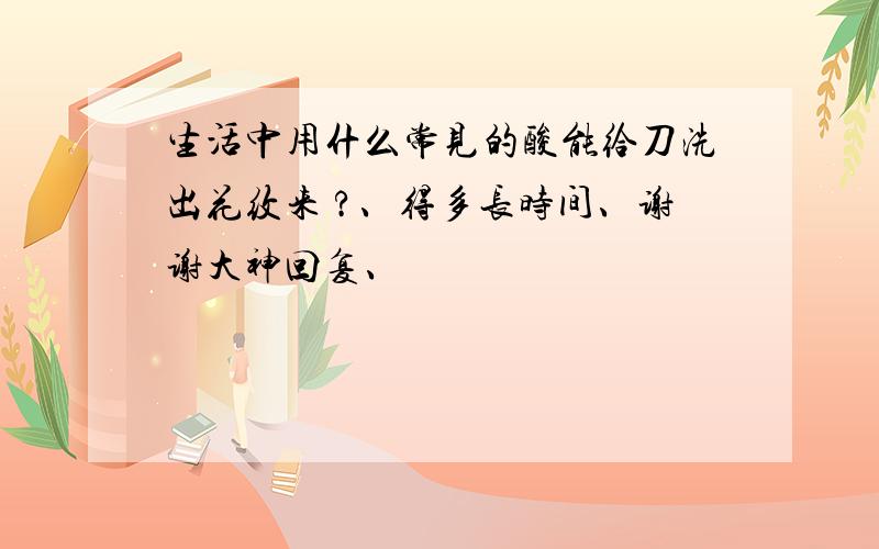 生活中用什么常见的酸能给刀洗出花纹来 ?、得多长时间、谢谢大神回复、