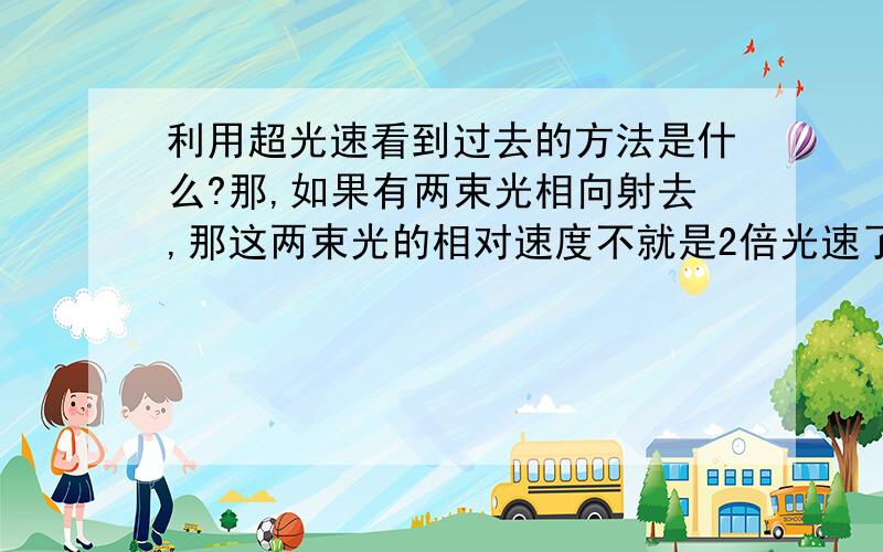 利用超光速看到过去的方法是什么?那,如果有两束光相向射去,那这两束光的相对速度不就是2倍光速了么.还有超光速可以回到过去,怎么回去?时空机器?不太可能吧.总之,我认为的是,无论速度