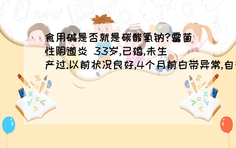 食用碱是否就是碳酸氢钠?霉菌性阴道炎 33岁,已婚,未生产过.以前状况良好,4个月前白带异常,自行用药后时好时坏,近来又发作,大量白带,黄绿乳酪状,昨天去北京海文医院检测,B超正常,白带常