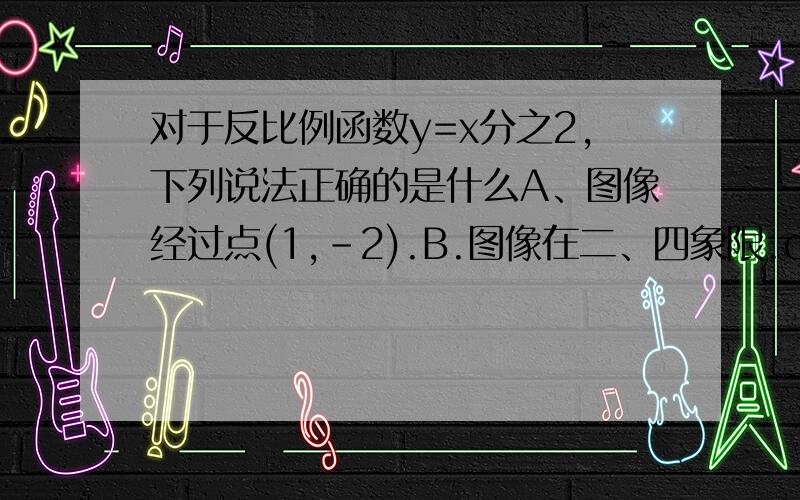 对于反比例函数y=x分之2,下列说法正确的是什么A、图像经过点(1,-2).B.图像在二、四象限.c.当x>0时,y随x的增大而增大.D、图像关于原点成中心对称.