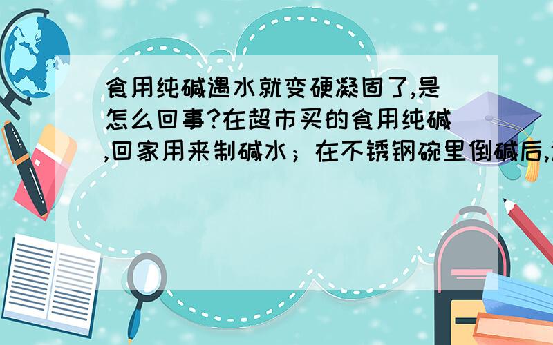 食用纯碱遇水就变硬凝固了,是怎么回事?在超市买的食用纯碱,回家用来制碱水；在不锈钢碗里倒碱后,遇水马上结块变硬了,像蛋壳一样硬硬的,但可以用勺子碾碎!但仍然是颗粒状!请问是怎么