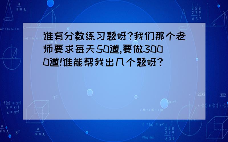 谁有分数练习题呀?我们那个老师要求每天50道,要做3000道!谁能帮我出几个题呀?