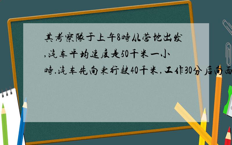 其考察队于上午8时从营地出发,汽车平均速度是50千米一小时．汽车先向东行驶40千米,工作30分后向西行驶2．5时,工作1时,然后一直向东行驶．问下午1时该考察队在营地的东面或西面多少千米